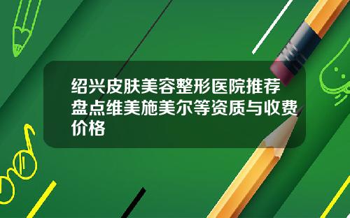 绍兴皮肤美容整形医院推荐盘点维美施美尔等资质与收费价格