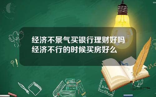 经济不景气买银行理财好吗经济不行的时候买房好么