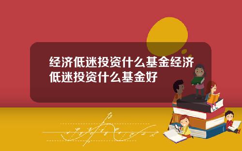 经济低迷投资什么基金经济低迷投资什么基金好