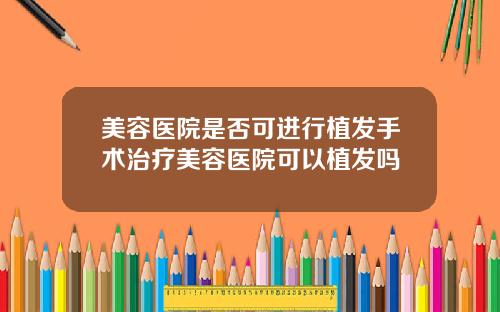 美容医院是否可进行植发手术治疗美容医院可以植发吗