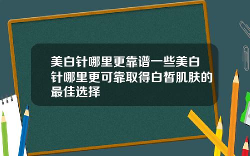 美白针哪里更靠谱一些美白针哪里更可靠取得白皙肌肤的最佳选择