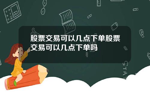 股票交易可以几点下单股票交易可以几点下单吗