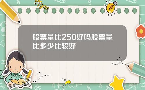 股票量比250好吗股票量比多少比较好