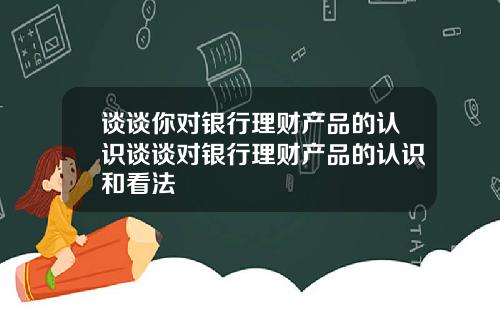 谈谈你对银行理财产品的认识谈谈对银行理财产品的认识和看法
