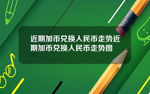 近期加币兑换人民币走势近期加币兑换人民币走势图