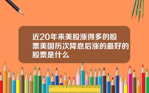 近20年来美股涨得多的股票美国历次降息后涨的最好的股票是什么