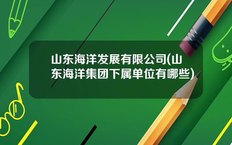 山东海洋发展有限公司(山东海洋集团下属单位有哪些)
