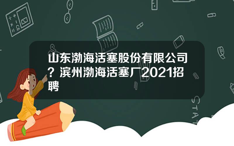 山东渤海活塞股份有限公司？滨州渤海活塞厂2021招聘