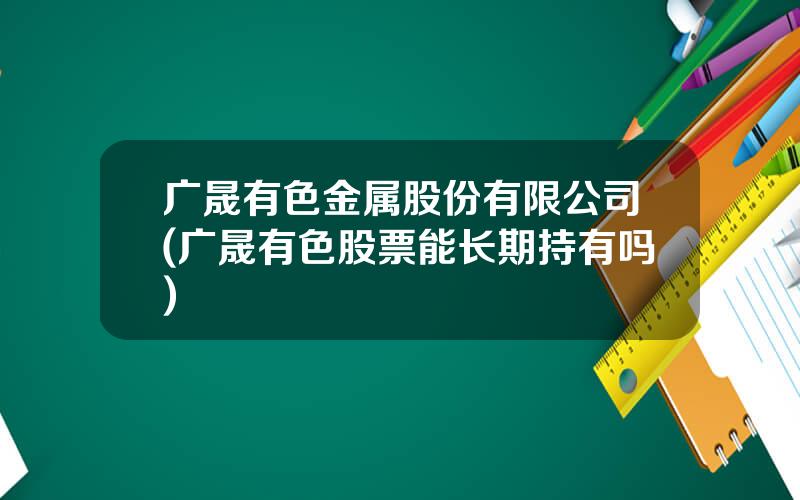 广晟有色金属股份有限公司(广晟有色股票能长期持有吗)