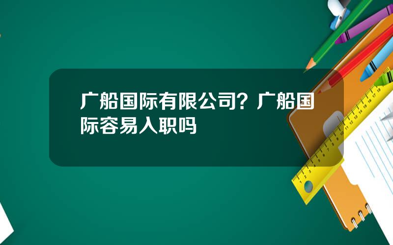 广船国际有限公司？广船国际容易入职吗