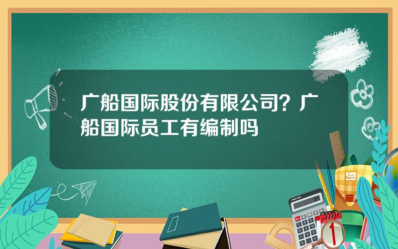 广船国际股份有限公司？广船国际员工有编制吗