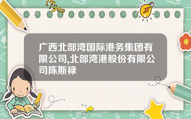 广西北部湾国际港务集团有限公司,北部湾港股份有限公司陈斯禄