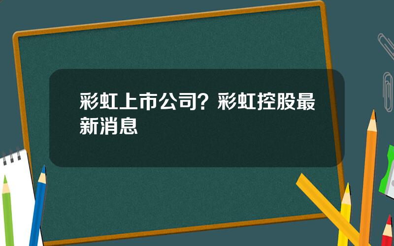 彩虹上市公司？彩虹控股最新消息