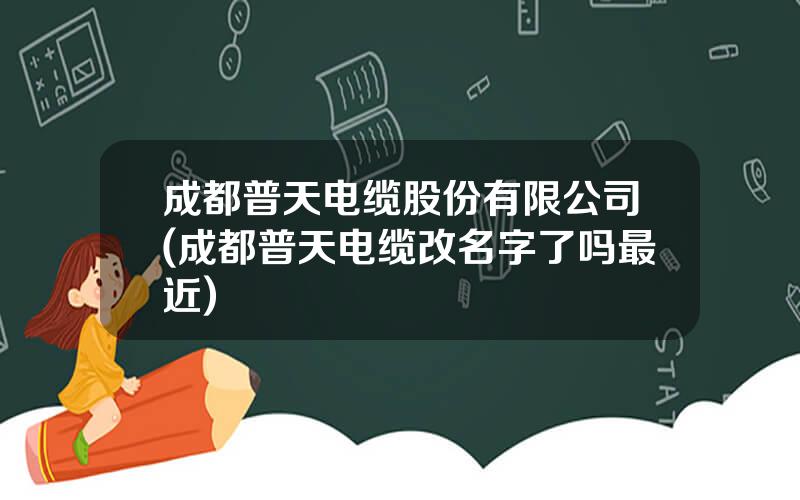 成都普天电缆股份有限公司(成都普天电缆改名字了吗最近)