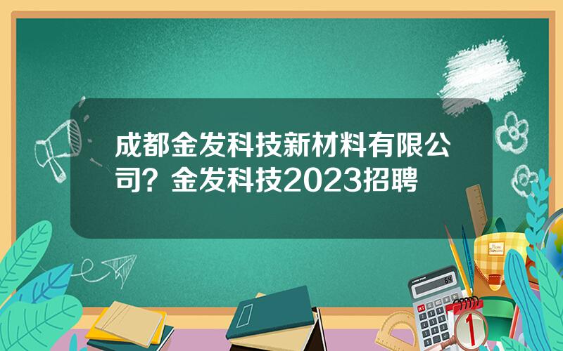 成都金发科技新材料有限公司？金发科技2023招聘