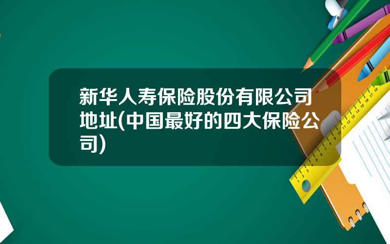 新华人寿保险股份有限公司地址(中国最好的四大保险公司)