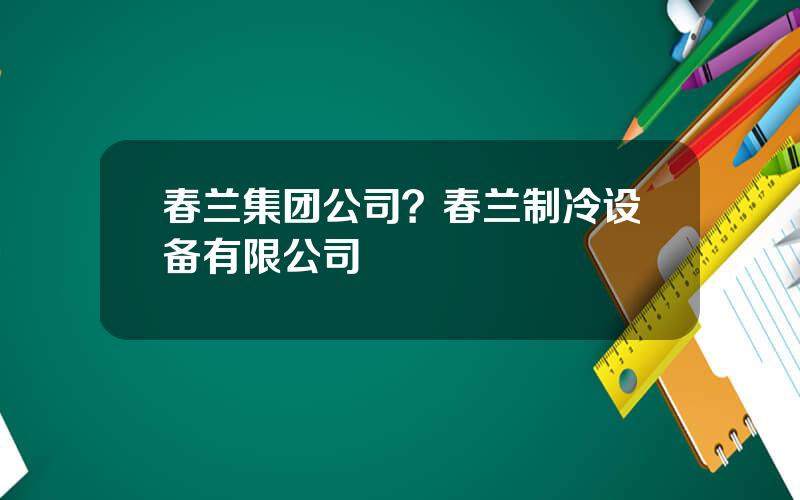 春兰集团公司？春兰制冷设备有限公司