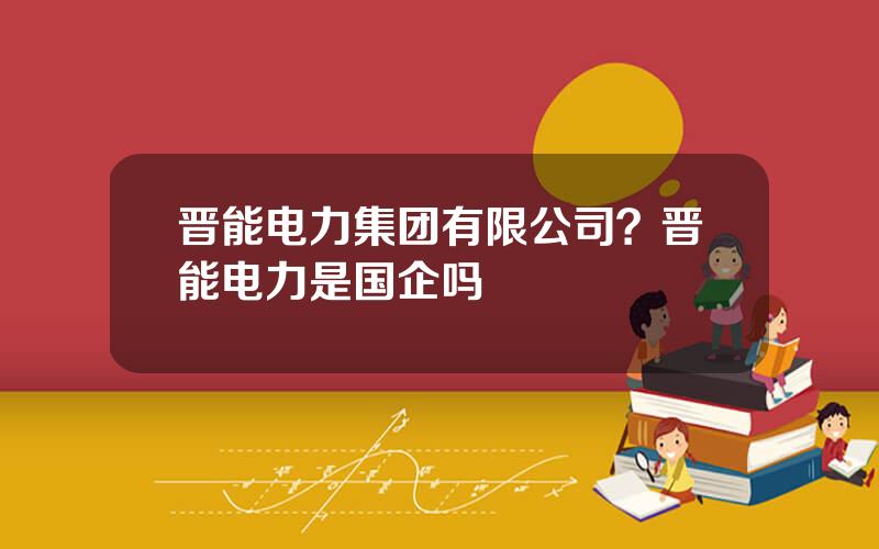 晋能电力集团有限公司？晋能电力是国企吗