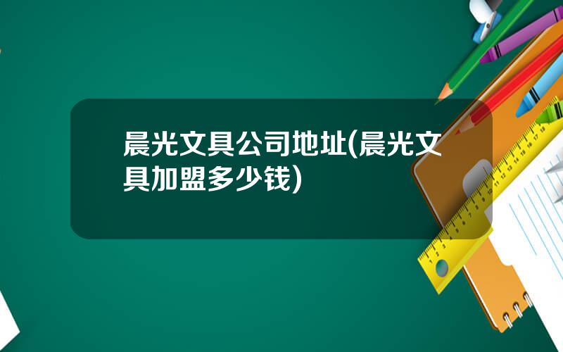 晨光文具公司地址(晨光文具加盟多少钱)