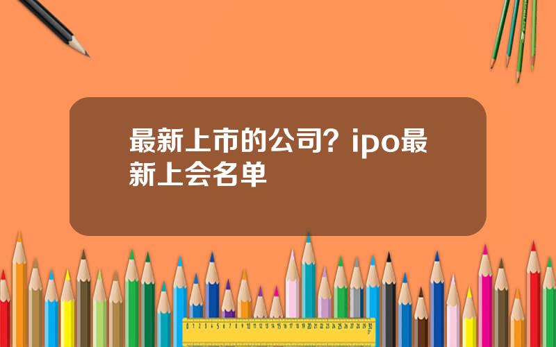 最新上市的公司？ipo最新上会名单