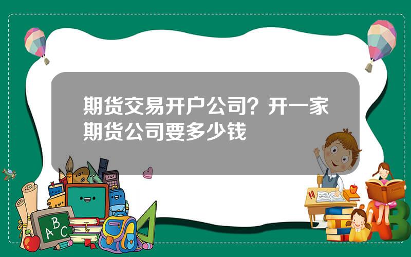 期货交易开户公司？开一家期货公司要多少钱