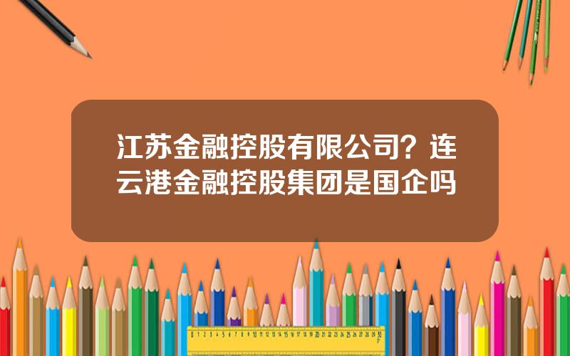 江苏金融控股有限公司？连云港金融控股集团是国企吗