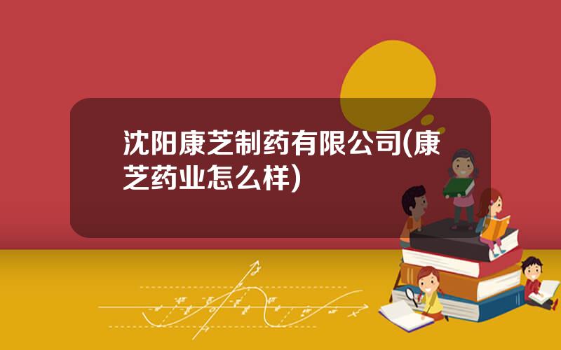 沈阳康芝制药有限公司(康芝药业怎么样)