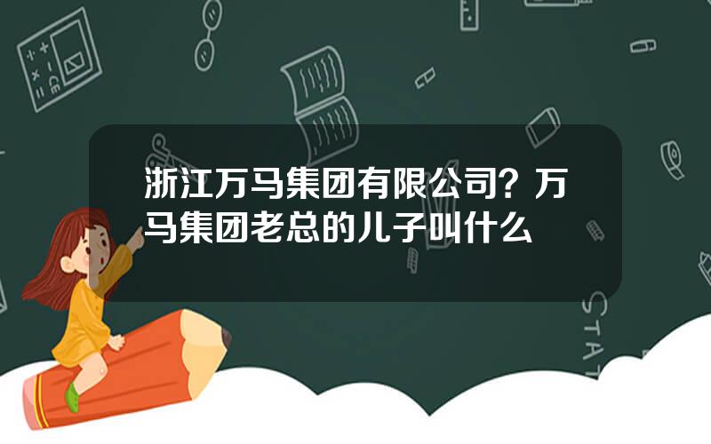 浙江万马集团有限公司？万马集团老总的儿子叫什么