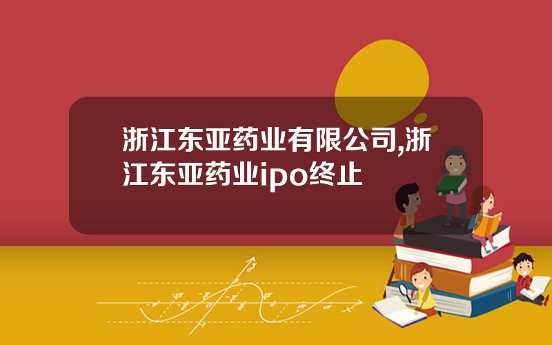浙江东亚药业有限公司,浙江东亚药业ipo终止