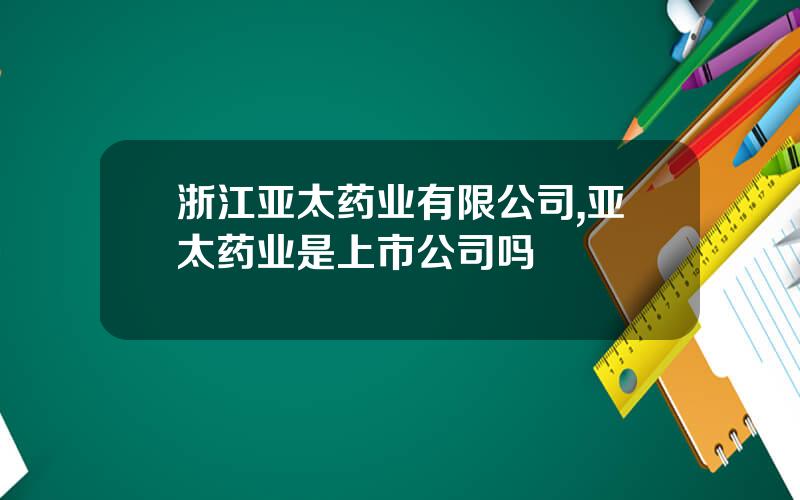 浙江亚太药业有限公司,亚太药业是上市公司吗