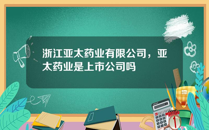 浙江亚太药业有限公司，亚太药业是上市公司吗
