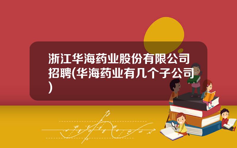 浙江华海药业股份有限公司招聘(华海药业有几个子公司)