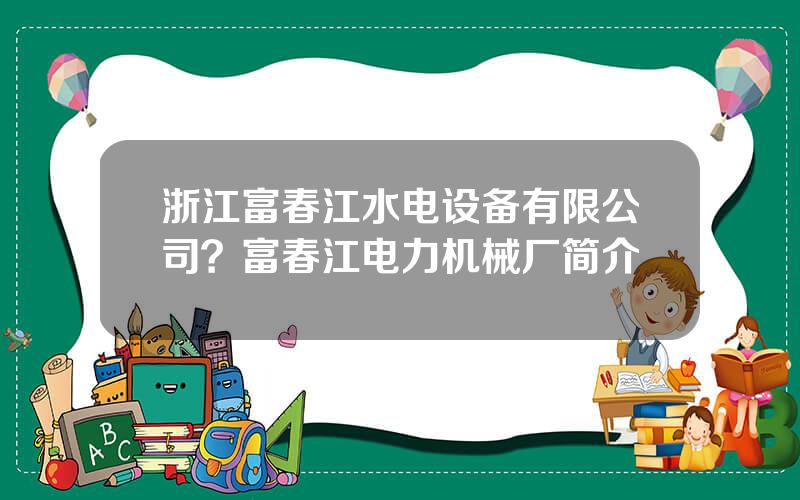 浙江富春江水电设备有限公司？富春江电力机械厂简介