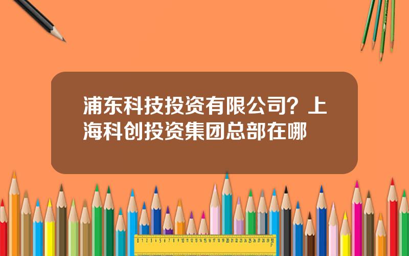 浦东科技投资有限公司？上海科创投资集团总部在哪