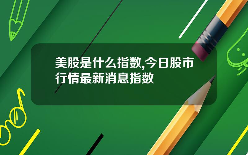 美股是什么指数,今日股市行情最新消息指数